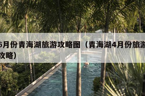 6月份青海湖旅游攻略图（青海湖4月份旅游攻略）