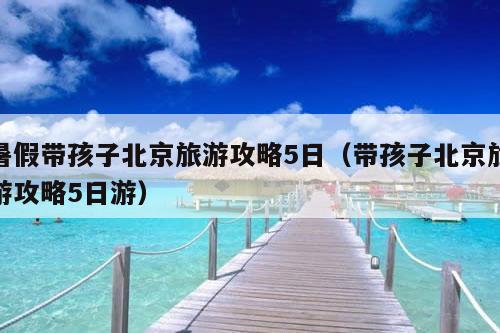 暑假带孩子北京旅游攻略5日（带孩子北京旅游攻略5日游）