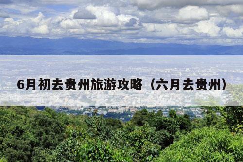 6月初去贵州旅游攻略（六月去贵州）