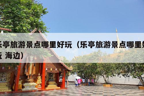 乐亭旅游景点哪里好玩（乐亭旅游景点哪里好玩 海边）