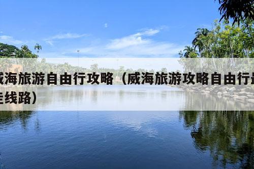 威海旅游自由行攻略（威海旅游攻略自由行最佳线路）