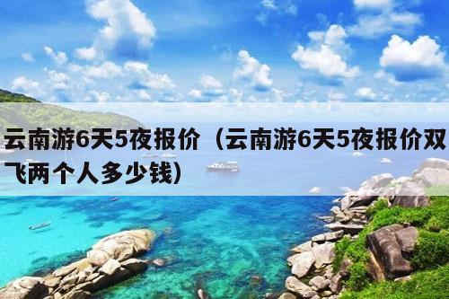 云南游6天5夜报价（云南游6天5夜报价双飞两个人多少钱）