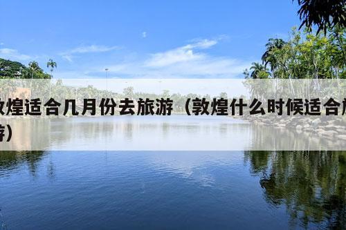 敦煌适合几月份去旅游（敦煌什么时候适合旅游）