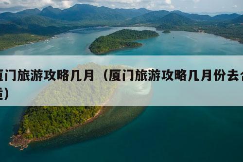 厦门旅游攻略几月（厦门旅游攻略几月份去合适）