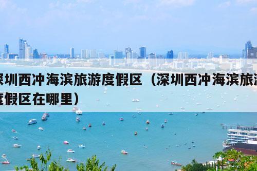 深圳西冲海滨旅游度假区（深圳西冲海滨旅游度假区在哪里）