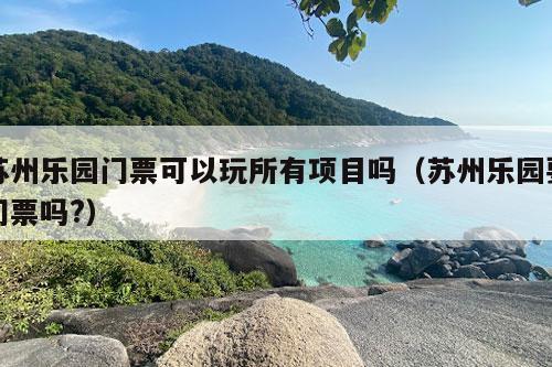 苏州乐园门票可以玩所有项目吗（苏州乐园要门票吗?）