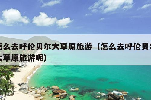 怎么去呼伦贝尔大草原旅游（怎么去呼伦贝尔大草原旅游呢）