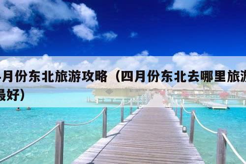 4月份东北旅游攻略（四月份东北去哪里旅游最好）