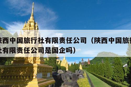 陕西中国旅行社有限责任公司（陕西中国旅行社有限责任公司是国企吗）