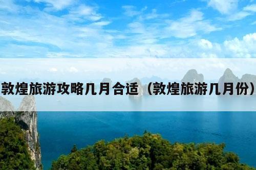 敦煌旅游攻略几月合适（敦煌旅游几月份）