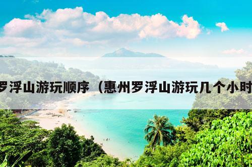 罗浮山游玩顺序（惠州罗浮山游玩几个小时）