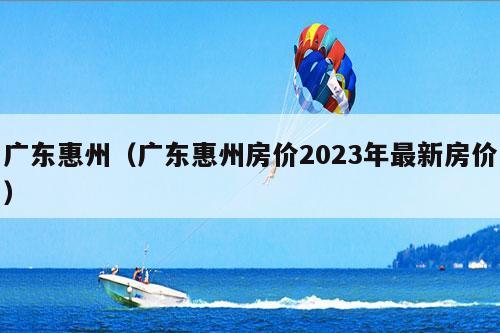 广东惠州（广东惠州房价2023年最新房价）