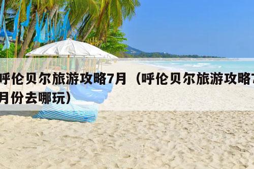 呼伦贝尔旅游攻略7月（呼伦贝尔旅游攻略7月份去哪玩）