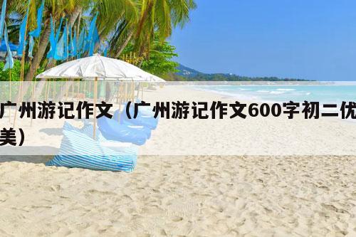 广州游记作文（广州游记作文600字初二优美）