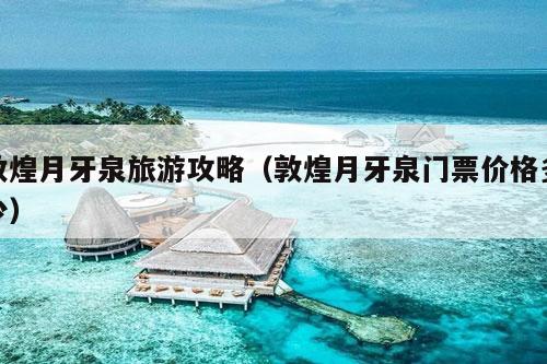 敦煌月牙泉旅游攻略（敦煌月牙泉门票价格多少）