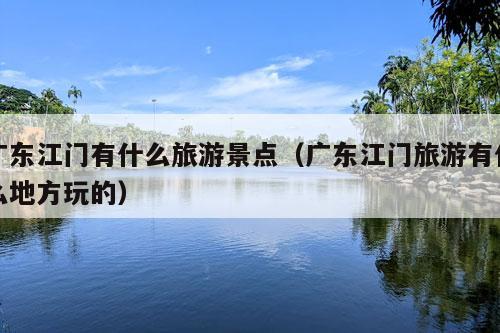 广东江门有什么旅游景点（广东江门旅游有什么地方玩的）