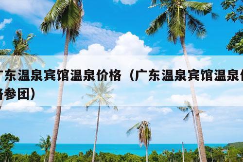 广东温泉宾馆温泉价格（广东温泉宾馆温泉价格参团）