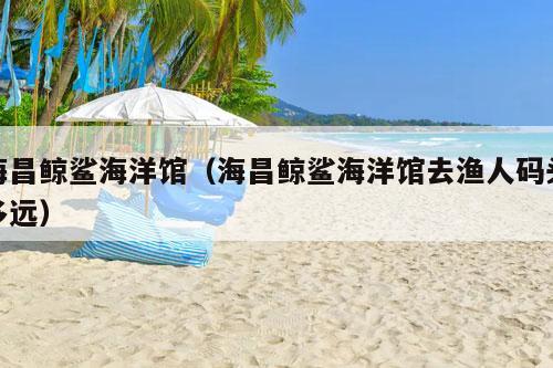 海昌鲸鲨海洋馆（海昌鲸鲨海洋馆去渔人码头多远）