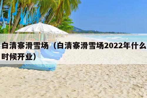 白清寨滑雪场（白清寨滑雪场2022年什么时候开业）