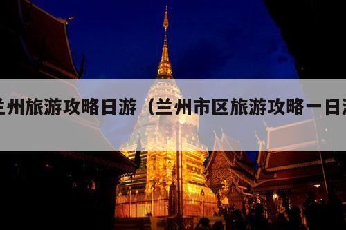 兰州旅游攻略日游（兰州市区旅游攻略一日游）