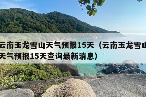 云南玉龙雪山天气预报15天（云南玉龙雪山天气预报15天查询最新消息）