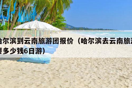 哈尔滨到云南旅游团报价（哈尔滨去云南旅游要多少钱6日游）