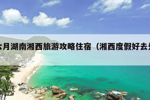 六月湖南湘西旅游攻略住宿（湘西度假好去处）