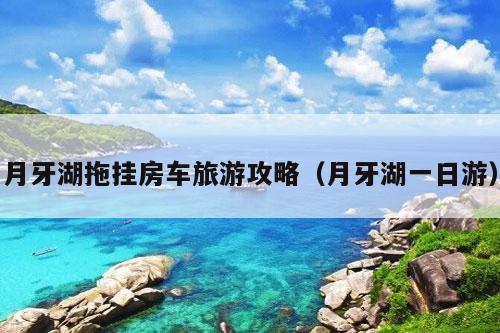 月牙湖拖挂房车旅游攻略（月牙湖一日游）