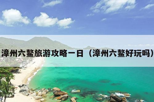 漳州六鳌旅游攻略一日（漳州六鳌好玩吗）