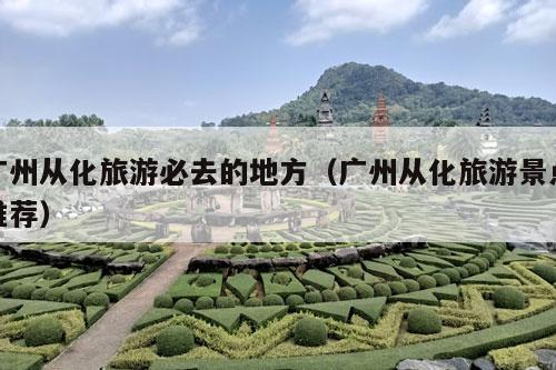 广州从化旅游必去的地方（广州从化旅游景点推荐）