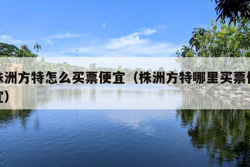 株洲方特怎么买票便宜（株洲方特哪里买票便宜）