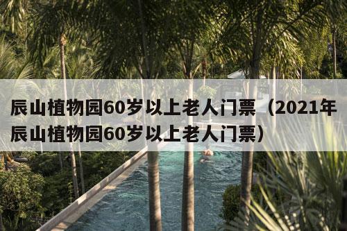 辰山植物园60岁以上老人门票（2021年辰山植物园60岁以上老人门票）