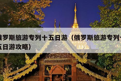 俄罗斯旅游专列十五日游（俄罗斯旅游专列十五日游攻略）