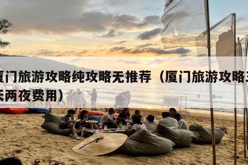 厦门旅游攻略纯攻略无推荐（厦门旅游攻略三天两夜费用）