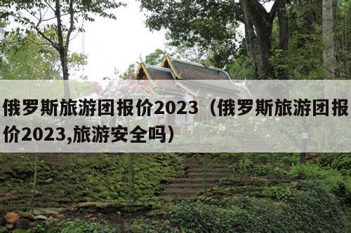 俄罗斯旅游团报价2023（俄罗斯旅游团报价2023,旅游安全吗）