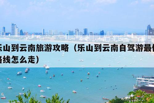 乐山到云南旅游攻略（乐山到云南自驾游最佳路线怎么走）