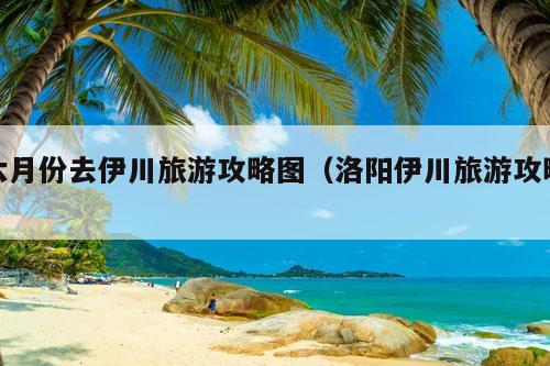 六月份去伊川旅游攻略图（洛阳伊川旅游攻略）