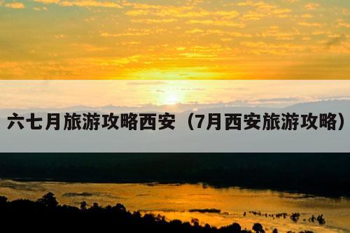 六七月旅游攻略西安（7月西安旅游攻略）