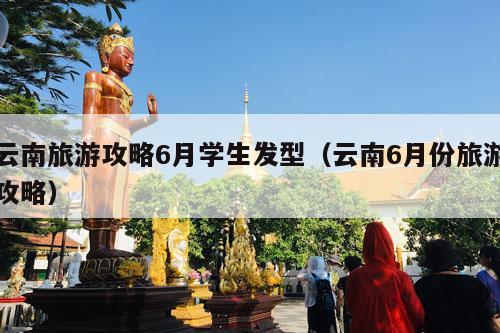 云南旅游攻略6月学生发型（云南6月份旅游攻略）