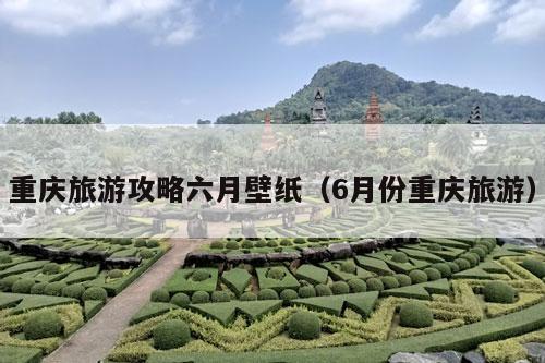 重庆旅游攻略六月壁纸（6月份重庆旅游）