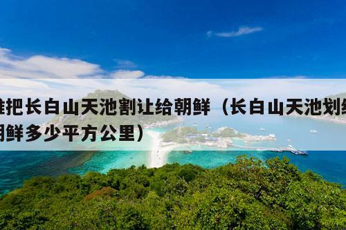 谁把长白山天池割让给朝鲜（长白山天池划给朝鲜多少平方公里）