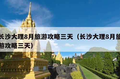 长沙大理8月旅游攻略三天（长沙大理8月旅游攻略三天）