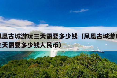 凤凰古城游玩三天需要多少钱（凤凰古城游玩三天需要多少钱人民币）