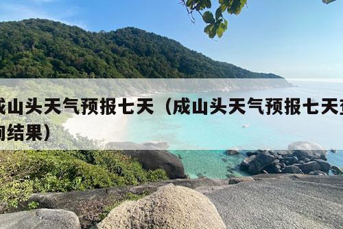 成山头天气预报七天（成山头天气预报七天查询结果）