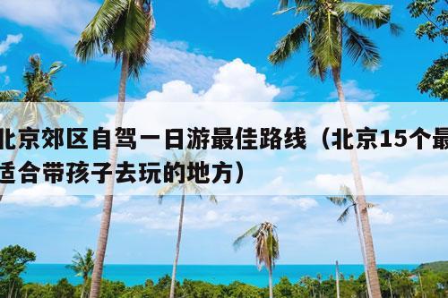 北京郊区自驾一日游最佳路线（北京15个最适合带孩子去玩的地方）