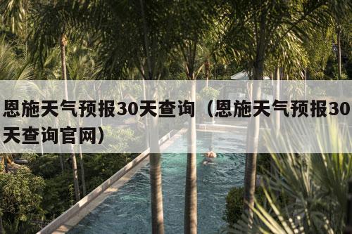 恩施天气预报30天查询（恩施天气预报30天查询官网）