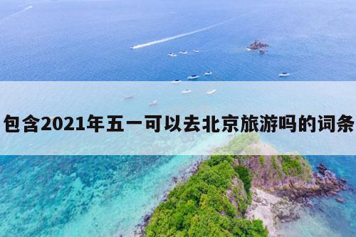 包含2021年五一可以去北京旅游吗的词条