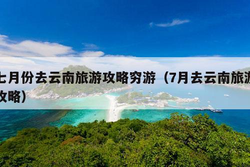 七月份去云南旅游攻略穷游（7月去云南旅游攻略）