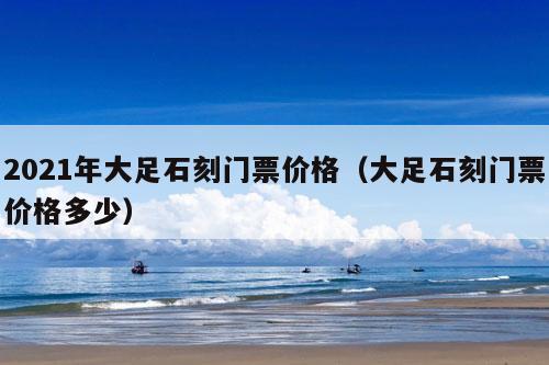 2021年大足石刻门票价格（大足石刻门票价格多少）