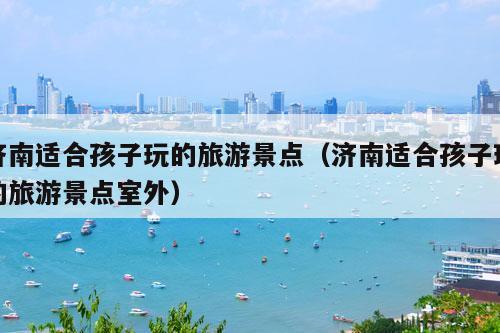 济南适合孩子玩的旅游景点（济南适合孩子玩的旅游景点室外）